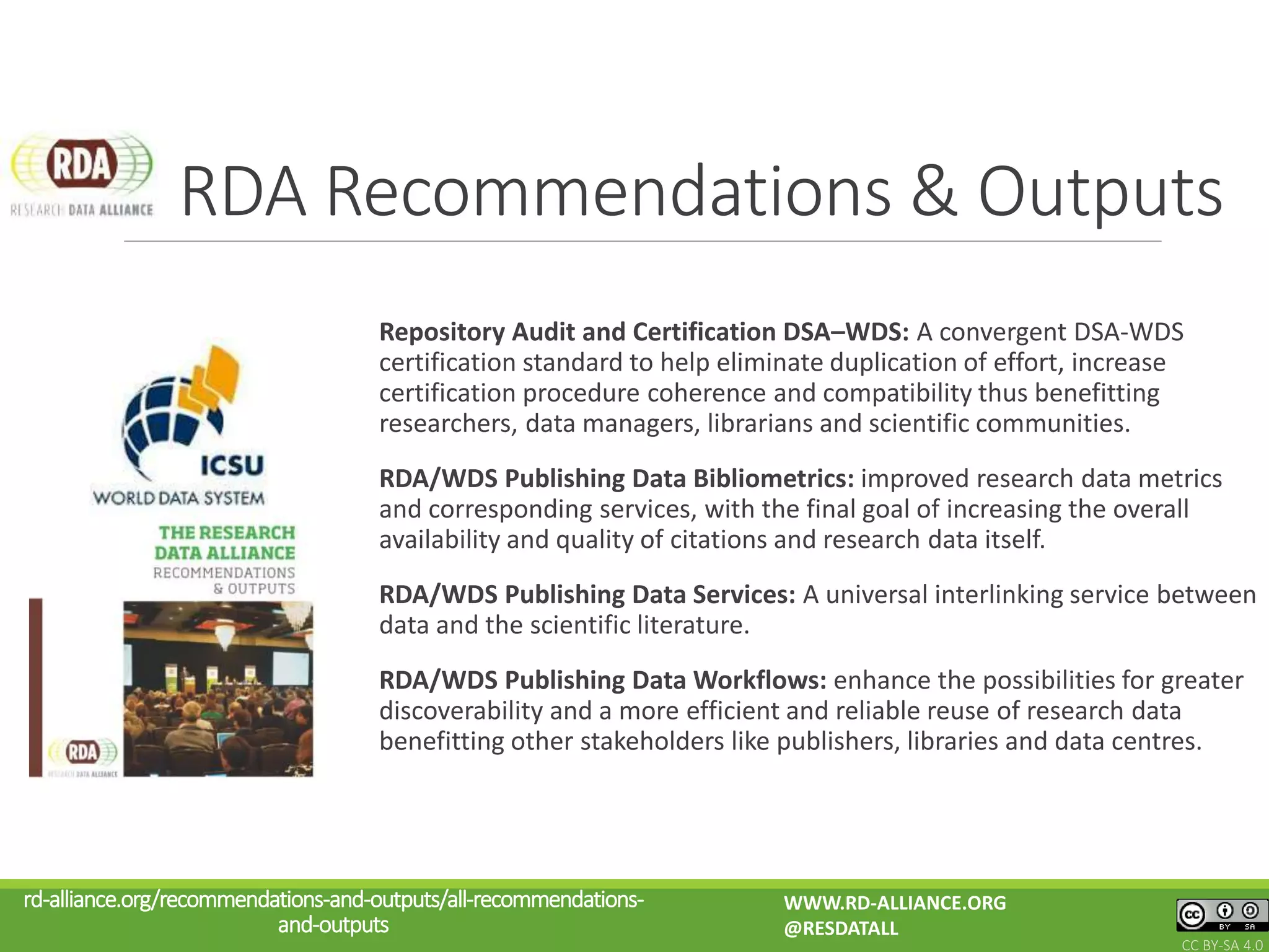 Repository Audit and Certification DSA–WDS: A convergent DSA-WDS
certification standard to help eliminate duplication of effort, increase
certification procedure coherence and compatibility thus benefitting
researchers, data managers, librarians and scientific communities.
RDA/WDS Publishing Data Bibliometrics: improved research data metrics
and corresponding services, with the final goal of increasing the overall
availability and quality of citations and research data itself.
RDA/WDS Publishing Data Services: A universal interlinking service between
data and the scientific literature.
RDA/WDS Publishing Data Workflows: enhance the possibilities for greater
discoverability and a more efficient and reliable reuse of research data
benefitting other stakeholders like publishers, libraries and data centres.
RDA Recommendations & Outputs
rd-alliance.org/recommendations-and-outputs/all-recommendations-
and-outputs
WWW.RD-ALLIANCE.ORG
@RESDATALL
CC BY-SA 4.0
 