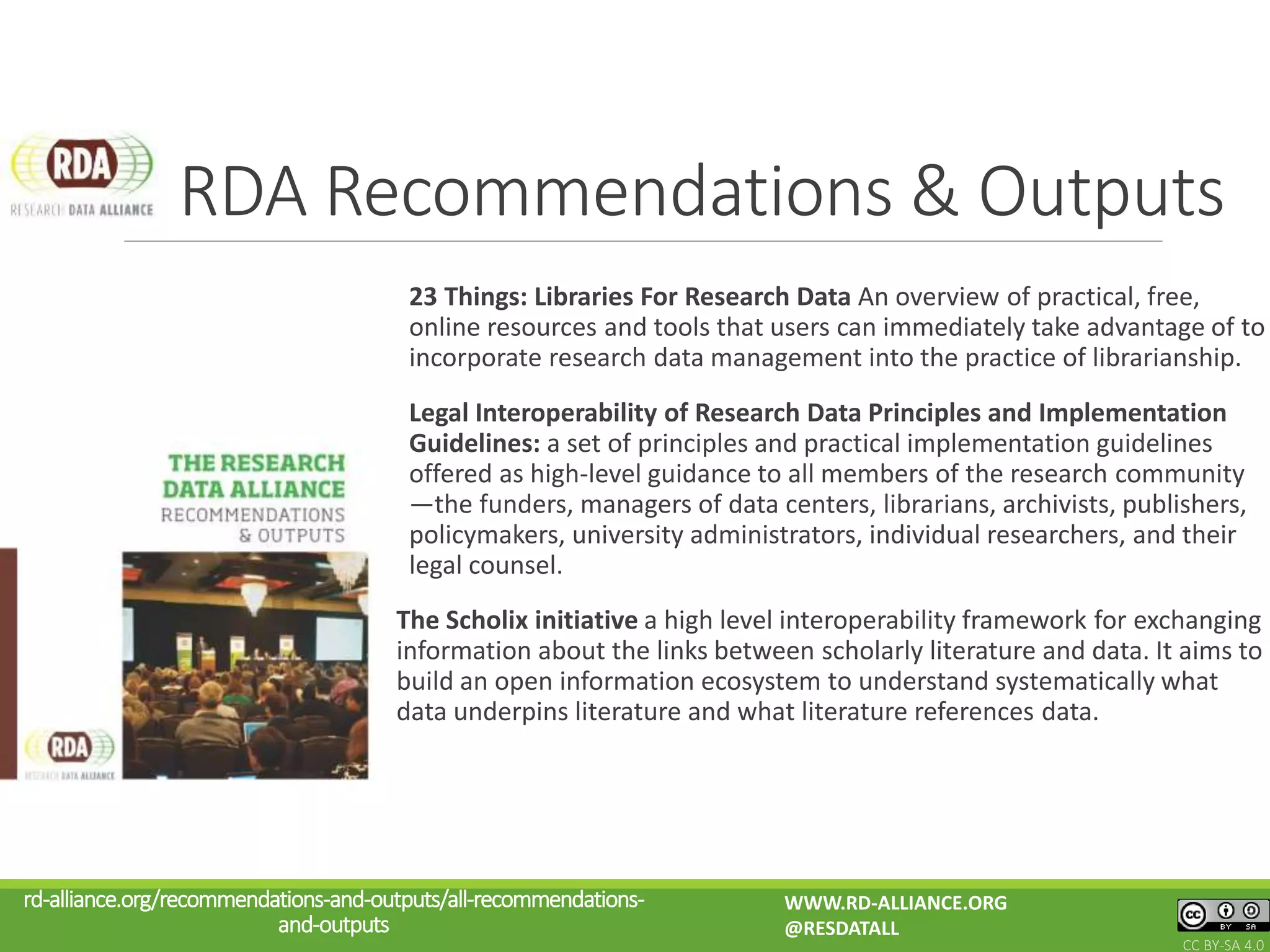 23 Things: Libraries For Research Data An overview of practical, free,
online resources and tools that users can immediately take advantage of to
incorporate research data management into the practice of librarianship.
Legal Interoperability of Research Data Principles and Implementation
Guidelines: a set of principles and practical implementation guidelines
offered as high-level guidance to all members of the research community
—the funders, managers of data centers, librarians, archivists, publishers,
policymakers, university administrators, individual researchers, and their
legal counsel.
The Scholix initiative a high level interoperability framework for exchanging
information about the links between scholarly literature and data. It aims to
build an open information ecosystem to understand systematically what
data underpins literature and what literature references data.
RDA Recommendations & Outputs
rd-alliance.org/recommendations-and-outputs/all-recommendations-
and-outputs
WWW.RD-ALLIANCE.ORG
@RESDATALL
CC BY-SA 4.0
 
