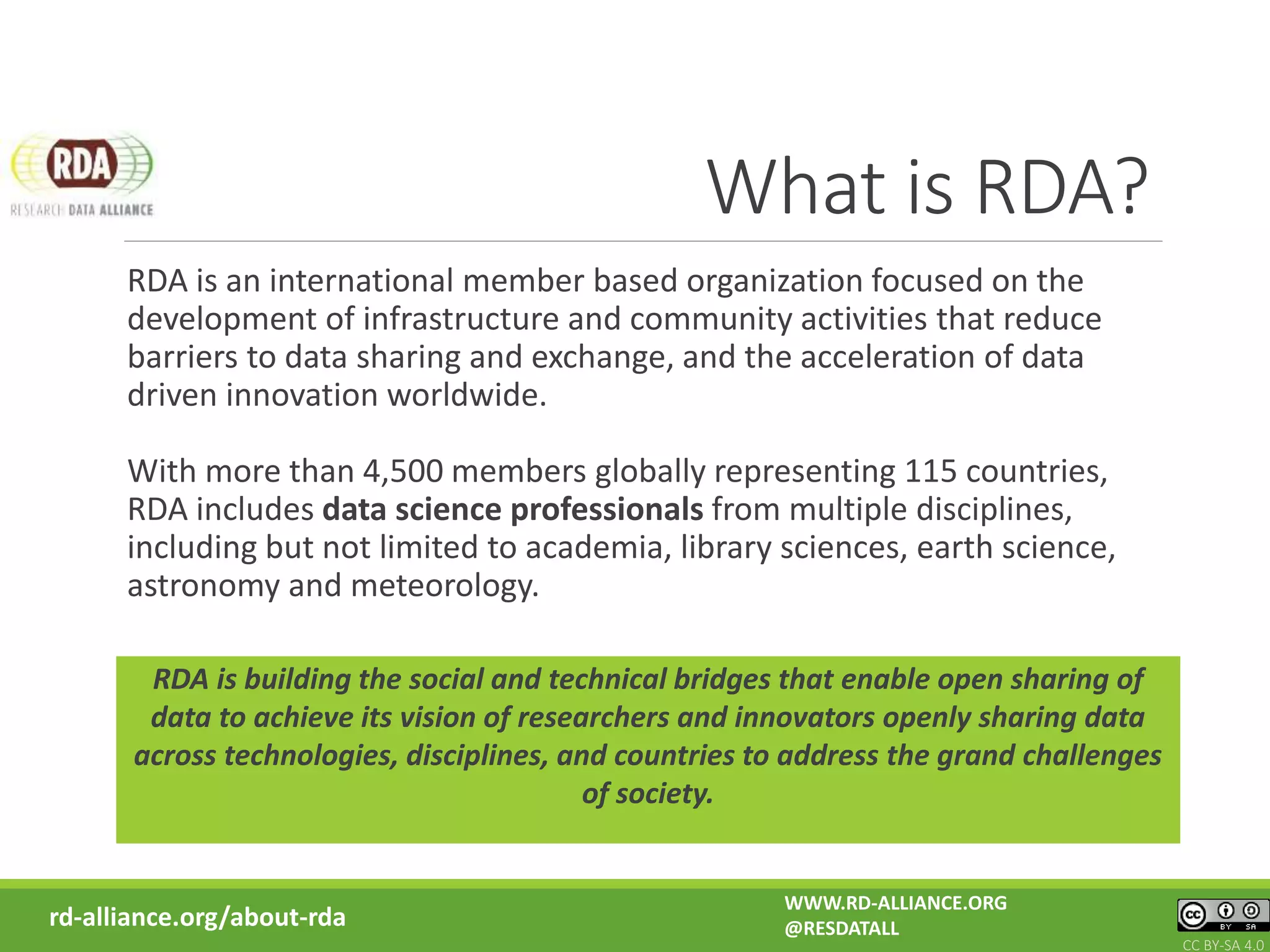 What is RDA?
RDA is an international member based organization focused on the
development of infrastructure and community activities that reduce
barriers to data sharing and exchange, and the acceleration of data
driven innovation worldwide.
With more than 4,500 members globally representing 115 countries,
RDA includes data science professionals from multiple disciplines,
including but not limited to academia, library sciences, earth science,
astronomy and meteorology.
RDA is building the social and technical bridges that enable open sharing of
data to achieve its vision of researchers and innovators openly sharing data
across technologies, disciplines, and countries to address the grand challenges
of society.
rd-alliance.org/about-rda
WWW.RD-ALLIANCE.ORG
@RESDATALL
CC BY-SA 4.0
 