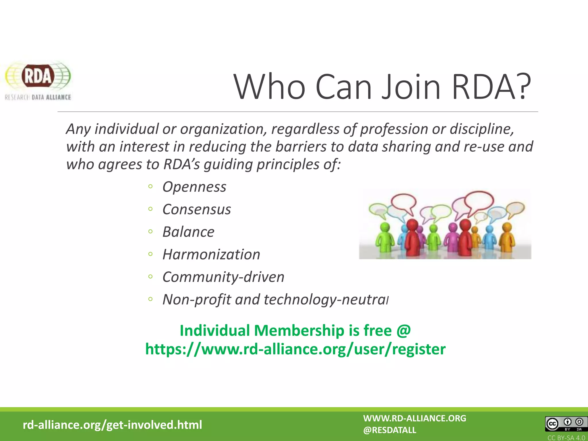 Who Can Join RDA?
Any individual or organization, regardless of profession or discipline,
with an interest in reducing the barriers to data sharing and re-use and
who agrees to RDA’s guiding principles of:
◦ Openness
◦ Consensus
◦ Balance
◦ Harmonization
◦ Community-driven
◦ Non-profit and technology-neutral
Individual Membership is free @
https://www.rd-alliance.org/user/register
rd-alliance.org/get-involved.html
WWW.RD-ALLIANCE.ORG
@RESDATALL
CC BY-SA 4.0
 