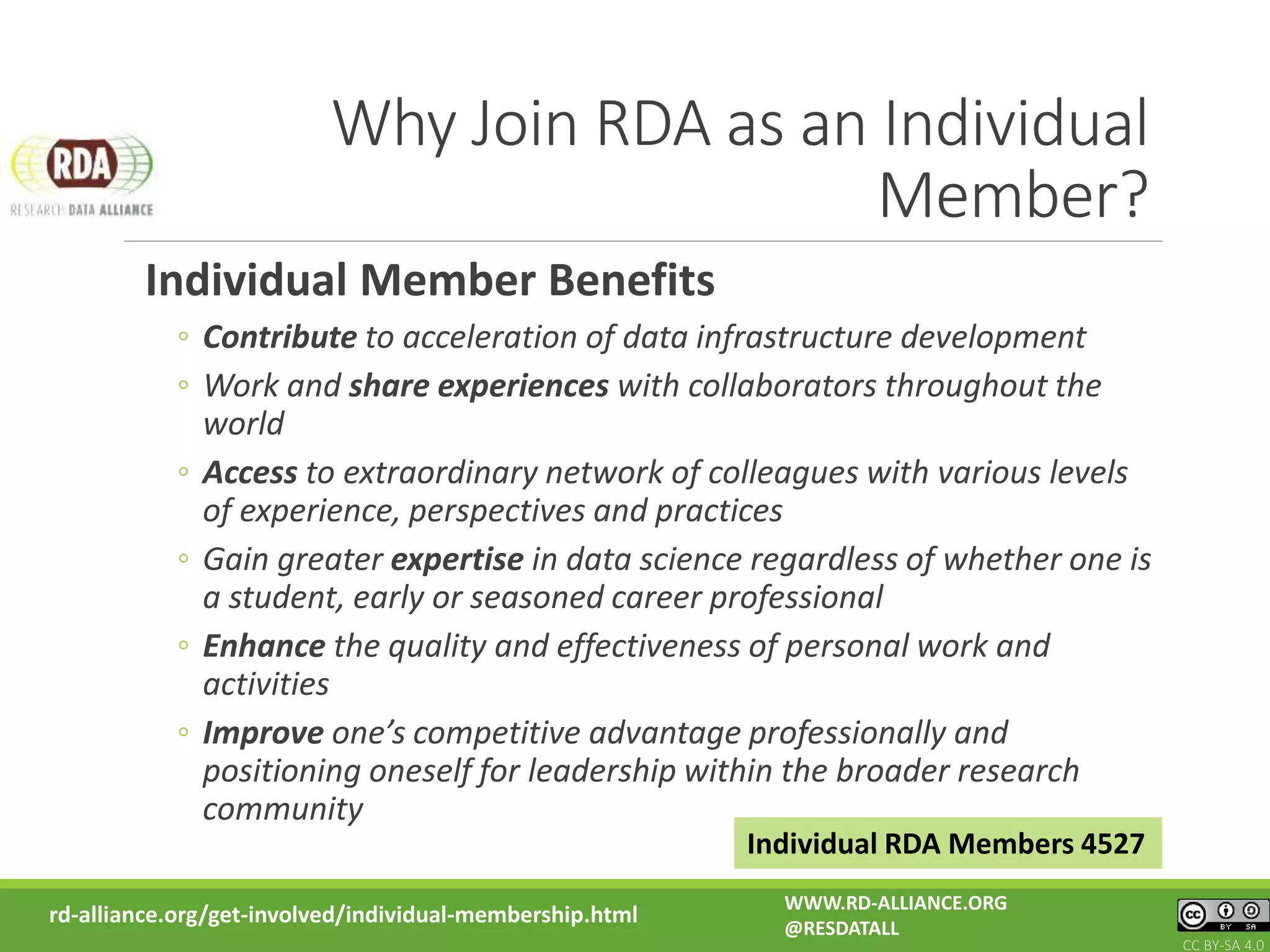 Why Join RDA as an Individual
Member?
Individual Member Benefits
◦ Contribute to acceleration of data infrastructure development
◦ Work and share experiences with collaborators throughout the
world
◦ Access to extraordinary network of colleagues with various levels
of experience, perspectives and practices
◦ Gain greater expertise in data science regardless of whether one is
a student, early or seasoned career professional
◦ Enhance the quality and effectiveness of personal work and
activities
◦ Improve one’s competitive advantage professionally and
positioning oneself for leadership within the broader research
community
rd-alliance.org/get-involved/individual-membership.html
Individual RDA Members 4527
WWW.RD-ALLIANCE.ORG
@RESDATALL
CC BY-SA 4.0
 