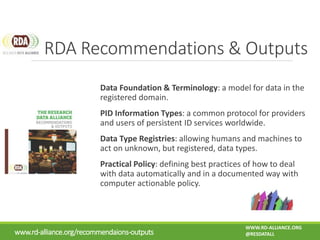 Data Foundation & Terminology: a model for data in the
registered domain.
PID Information Types: a common protocol for providers
and users of persistent ID services worldwide.
Data Type Registries: allowing humans and machines to
act on unknown, but registered, data types.
Practical Policy: defining best practices of how to deal
with data automatically and in a documented way with
computer actionable policy.
RDA Recommendations & Outputs
www.rd-alliance.org/recommendaions-outputs
WWW.RD-ALLIANCE.ORG
@RESDATALL
 
