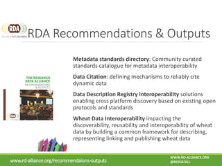 Metadata standards directory: Community curated
standards catalogue for metadata interoperability
Data Citation: defining mechanisms to reliably cite
dynamic data
Data Description Registry Interoperability solutions
enabling cross platform discovery based on existing open
protocols and standards
Wheat Data Interoperability impacting the
discoverability, reusability and interoperability of wheat
data by building a common framework for describing,
representing linking and publishing wheat data
RDA Recommendations & Outputs
www.rd-alliance.org/recommendaions-outputs
WWW.RD-ALLIANCE.ORG
@RESDATALL
 