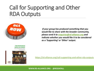 Call for Supporting and Other
RDA Outputs
https://rd-alliance.org/call-supporting-and-other-rda-outputs
If your group has produced something that you
would like to share with the broader community,
please send it to enquiries@rd-alliance.org and
indicate whether you would like it to be considered
as a ‘Supporting’ or ‘Other’ output.
WWW.RD-ALLIANCE.ORG - @RESDATALL
 