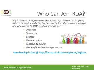 Who Can Join RDA?
◦ Any individual or organization, regardless of profession or discipline,
with an interest in reducing the barriers to data sharing and exchange
and who agrees to RDA’s guiding principles of:
◦ Openness
◦ Consensus
◦ Balance
◦ Harmonization
◦ Community-driven
◦ Non-profit and technology-neutral
Membership is free @ http://www.rd-alliance.org/user/register
www.rd-alliance.org/about-rda
WWW.RD-ALLIANCE.ORG
@RESDATALL
 