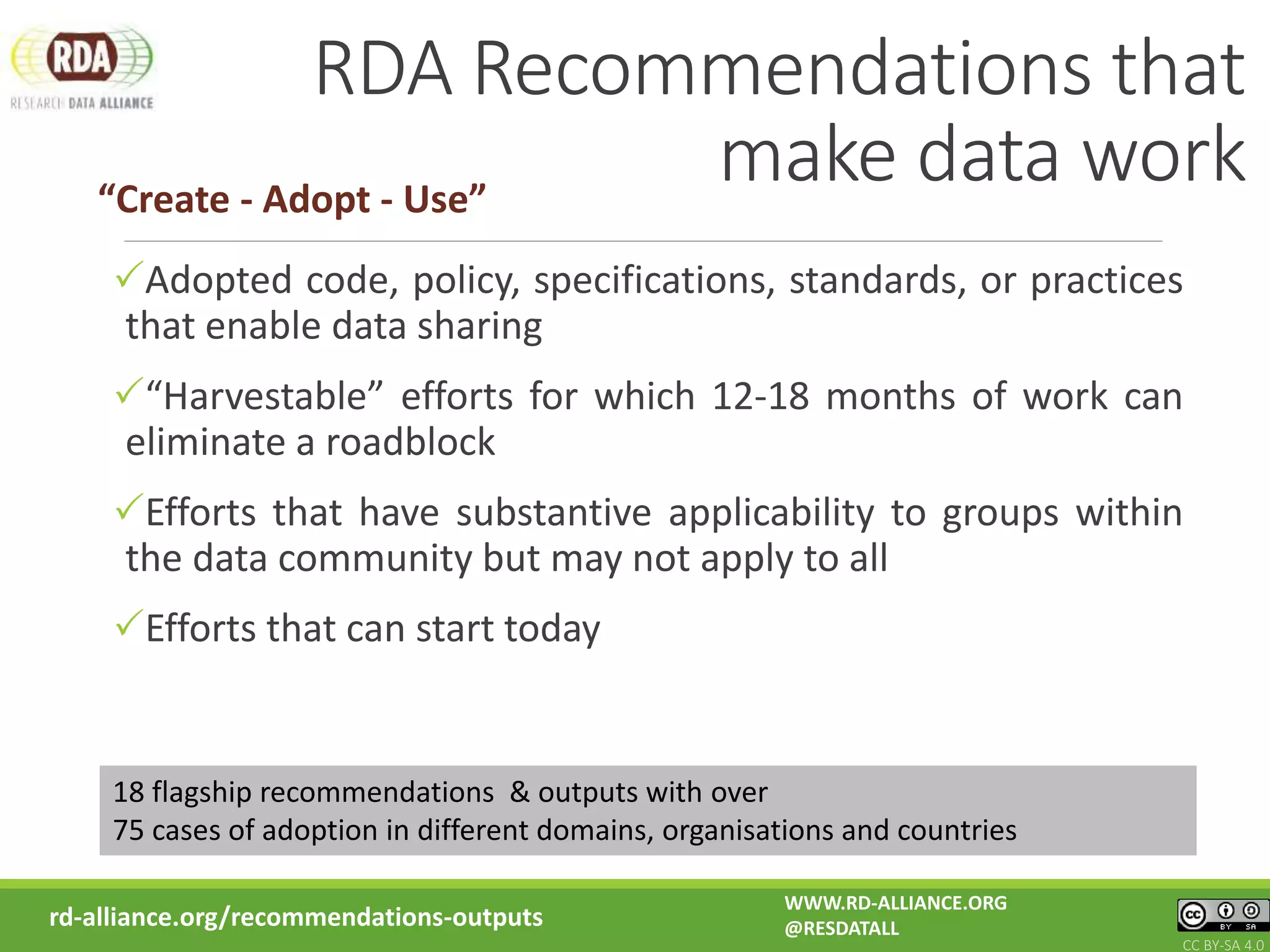 RDA Recommendations that
make data work
rd-alliance.org/recommendations-outputs
Adopted code, policy, specifications, standards, or practices
that enable data sharing
“Harvestable” efforts for which 12-18 months of work can
eliminate a roadblock
Efforts that have substantive applicability to groups within
the data community but may not apply to all
Efforts that can start today
WWW.RD-ALLIANCE.ORG
@RESDATALL
CC BY-SA 4.0
“Create - Adopt - Use”
18 flagship recommendations & outputs with over
75 cases of adoption in different domains, organisations and countries
 