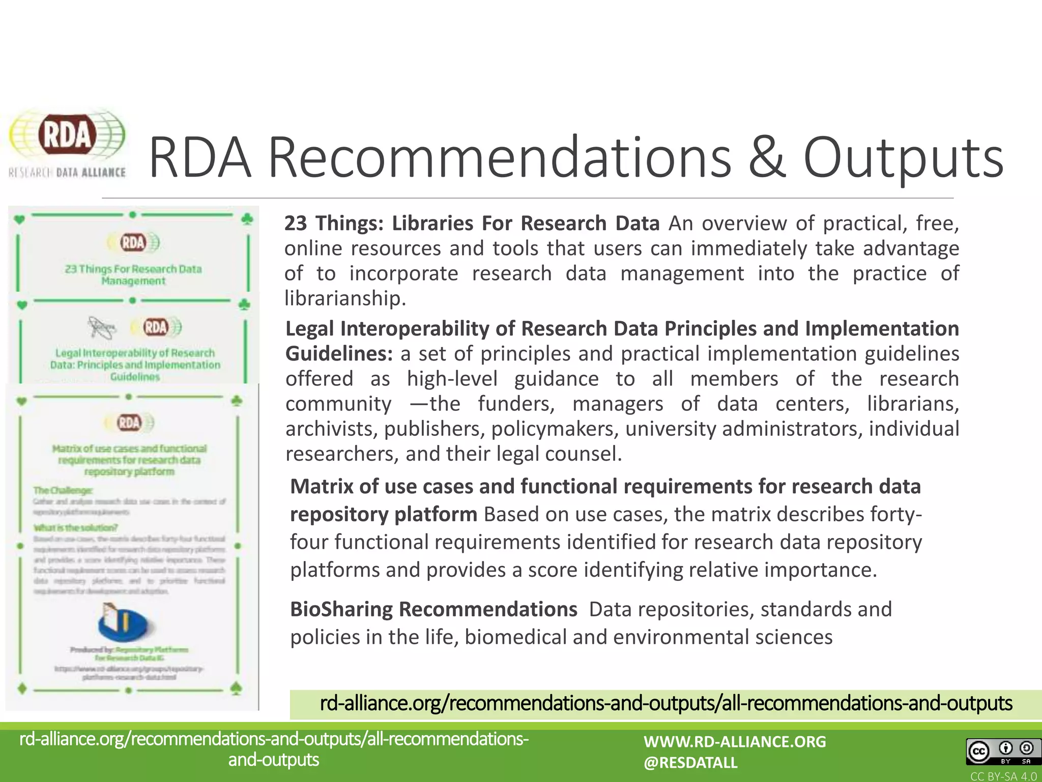 23 Things: Libraries For Research Data An overview of practical, free,
online resources and tools that users can immediately take advantage
of to incorporate research data management into the practice of
librarianship.
RDA Recommendations & Outputs
rd-alliance.org/recommendations-and-outputs/all-recommendations-
and-outputs
WWW.RD-ALLIANCE.ORG
@RESDATALL
CC BY-SA 4.0
Legal Interoperability of Research Data Principles and Implementation
Guidelines: a set of principles and practical implementation guidelines
offered as high-level guidance to all members of the research
community —the funders, managers of data centers, librarians,
archivists, publishers, policymakers, university administrators, individual
researchers, and their legal counsel.
Matrix of use cases and functional requirements for research data
repository platform Based on use cases, the matrix describes forty-
four functional requirements identified for research data repository
platforms and provides a score identifying relative importance.
rd-alliance.org/recommendations-and-outputs/all-recommendations-and-outputs
BioSharing Recommendations Data repositories, standards and
policies in the life, biomedical and environmental sciences
 