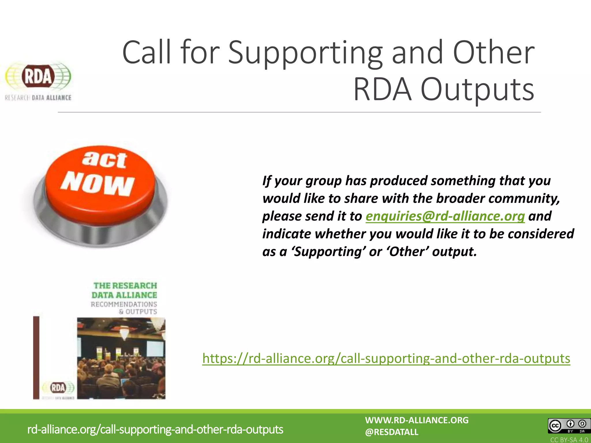 Call for Supporting and Other
RDA Outputs
https://rd-alliance.org/call-supporting-and-other-rda-outputs
If your group has produced something that you
would like to share with the broader community,
please send it to enquiries@rd-alliance.org and
indicate whether you would like it to be considered
as a ‘Supporting’ or ‘Other’ output.
rd-alliance.org/call-supporting-and-other-rda-outputs
WWW.RD-ALLIANCE.ORG
@RESDATALL
CC BY-SA 4.0
 
