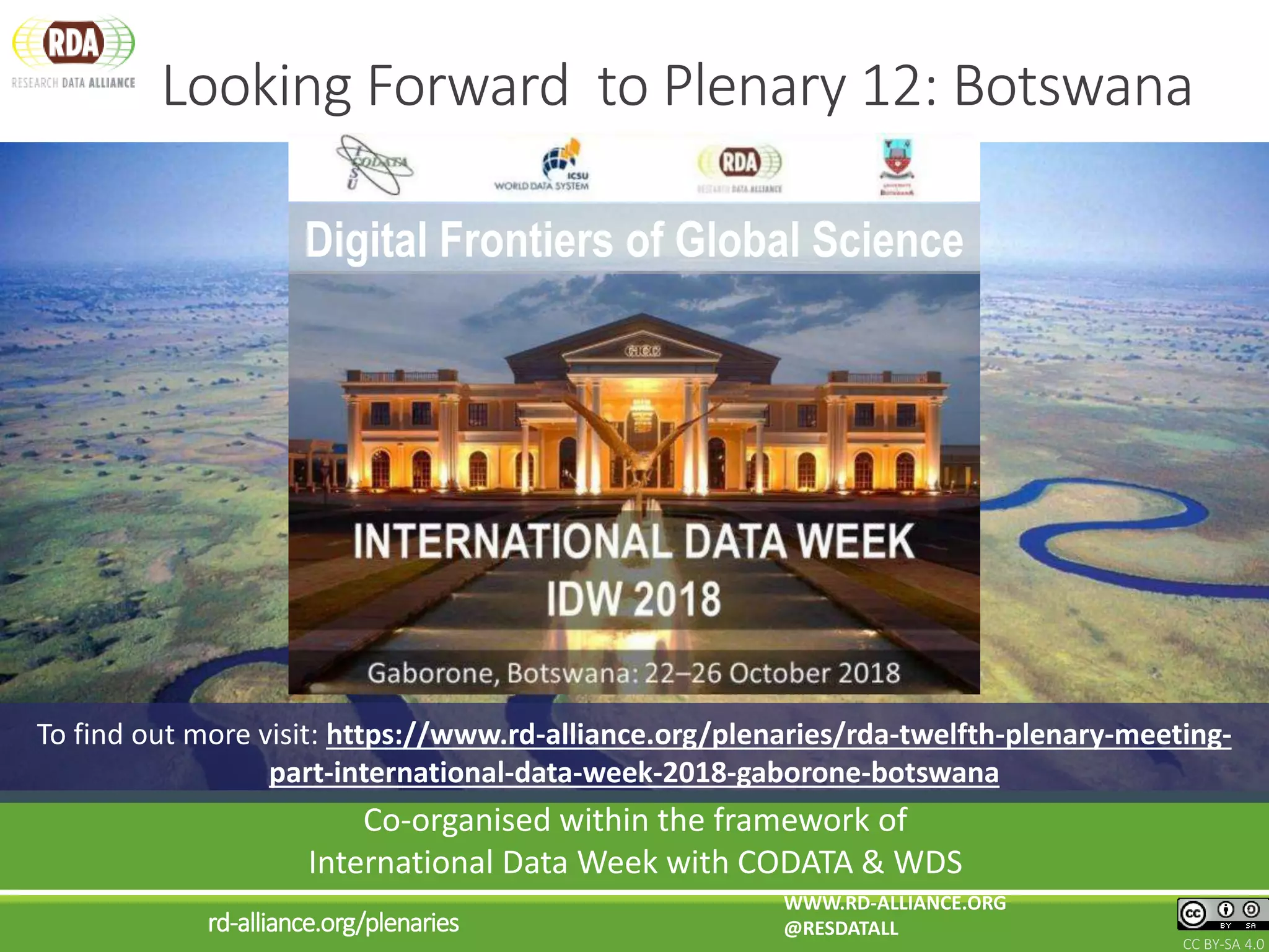 Looking Forward to Plenary 12: Botswana
CC BY-SA 4.0
WWW.RD-ALLIANCE.ORG
@RESDATALLrd-alliance.org/plenaries
Co-organised within the framework of
International Data Week with CODATA & WDS
To find out more visit: https://www.rd-alliance.org/plenaries/rda-twelfth-plenary-meeting-
part-international-data-week-2018-gaborone-botswana
Digital Frontiers of Global Science
 