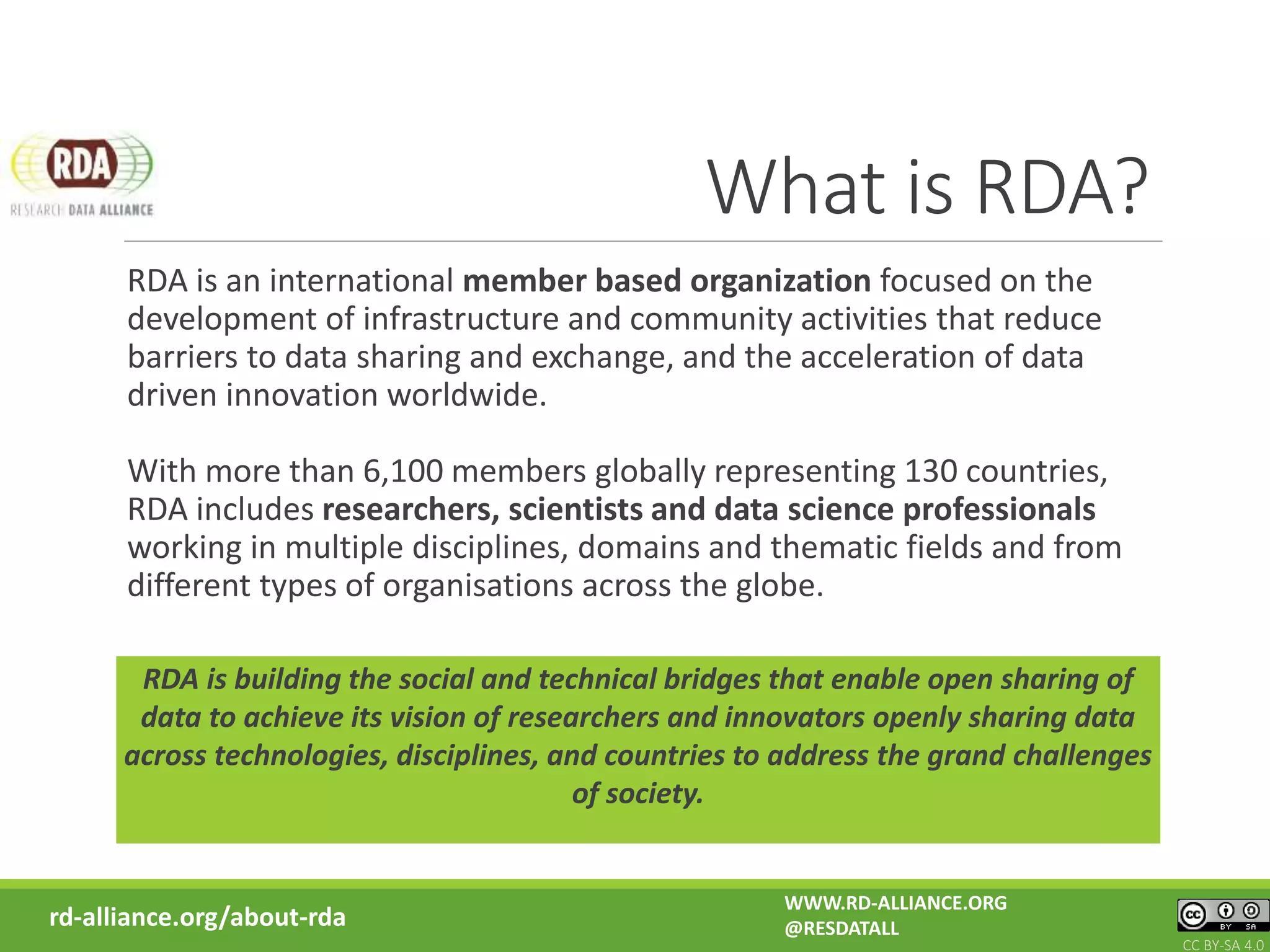What is RDA?
RDA is an international member based organization focused on the
development of infrastructure and community activities that reduce
barriers to data sharing and exchange, and the acceleration of data
driven innovation worldwide.
With more than 6,100 members globally representing 130 countries,
RDA includes researchers, scientists and data science professionals
working in multiple disciplines, domains and thematic fields and from
different types of organisations across the globe.
RDA is building the social and technical bridges that enable open sharing of
data to achieve its vision of researchers and innovators openly sharing data
across technologies, disciplines, and countries to address the grand challenges
of society.
rd-alliance.org/about-rda
WWW.RD-ALLIANCE.ORG
@RESDATALL
CC BY-SA 4.0
 