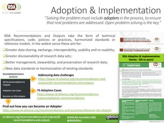 Adoption & Implementation
“Solving the problem must include adopters in the process, to ensure
that real problems are addressed. Open problem solving is the key.”
RDA Recommendations and Outputs take the form of technical
specifications, code, policies or practices, harmonized standards or
reference models. In the widest sense these aim for:
Greater data sharing, exchange, interoperability, usability and re-usability;
Greater discoverability of research data sets;
Better management, stewardship, and preservation of research data;
New data standards or harmonization of existing standards.
75 Adoption Cases
https://www.rd-alliance.org/recommendations-
outputs/adoption-recommendations
Find out how you can become an Adopter
https://www.rd-alliance.org/recommendations-and-outcomes/become-rda-adopter
Addressing data challenges
https://www.rd-alliance.org/recommendations-and-
outputs/all-recommendations-and-outputs
rd-alliance.org/recommendations-and-outputs/all-
recommendations-and-outputs
WWW.RD-ALLIANCE.ORG
@RESDATALL CC BY-SA 4.0
RDA Adoption & Implementation
Stories - Tell us yours!
 