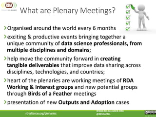 What are Plenary Meetings?
Organised around the world every 6 months
exciting & productive events bringing together a
unique community of data science professionals, from
multiple disciplines and domains;
help move the community forward in creating
tangible deliverables that improve data sharing across
disciplines, technologies, and countries;
heart of the plenaries are working meetings of RDA
Working & Interest groups and new potential groups
through Birds of a Feather meetings
presentation of new Outputs and Adoption cases
CC BY-SA 4.0
WWW.RD-ALLIANCE.ORG
@RESDATALLrd-alliance.org/plenaries
 