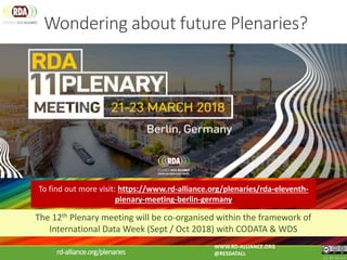 Wondering about future Plenaries?
CC BY-SA 4.0
WWW.RD-ALLIANCE.ORG
@RESDATALLrd-alliance.org/plenaries
The 12th Plenary meeting will be co-organised within the framework of
International Data Week (Sept / Oct 2018) with CODATA & WDS
To find out more visit: https://www.rd-alliance.org/plenaries/rda-eleventh-
plenary-meeting-berlin-germany
 