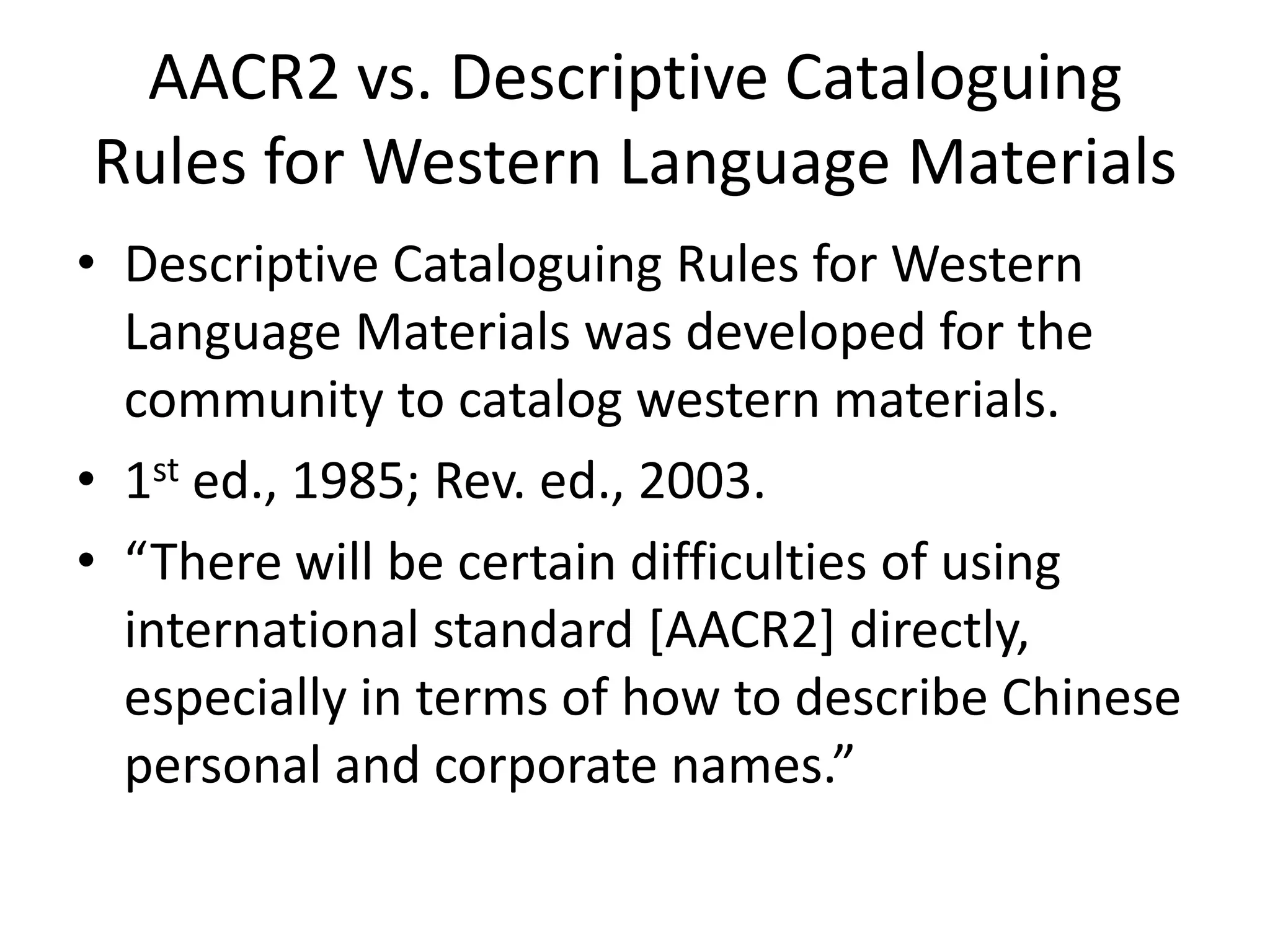 AACR2 vs. Descriptive Cataloguing
Rules for Western Language Materials
• Descriptive Cataloguing Rules for Western
  Language Materials was developed for the
  community to catalog western materials.
• 1st ed., 1985; Rev. ed., 2003.
• “There will be certain difficulties of using
  international standard [AACR2] directly,
  especially in terms of how to describe Chinese
  personal and corporate names.”
 