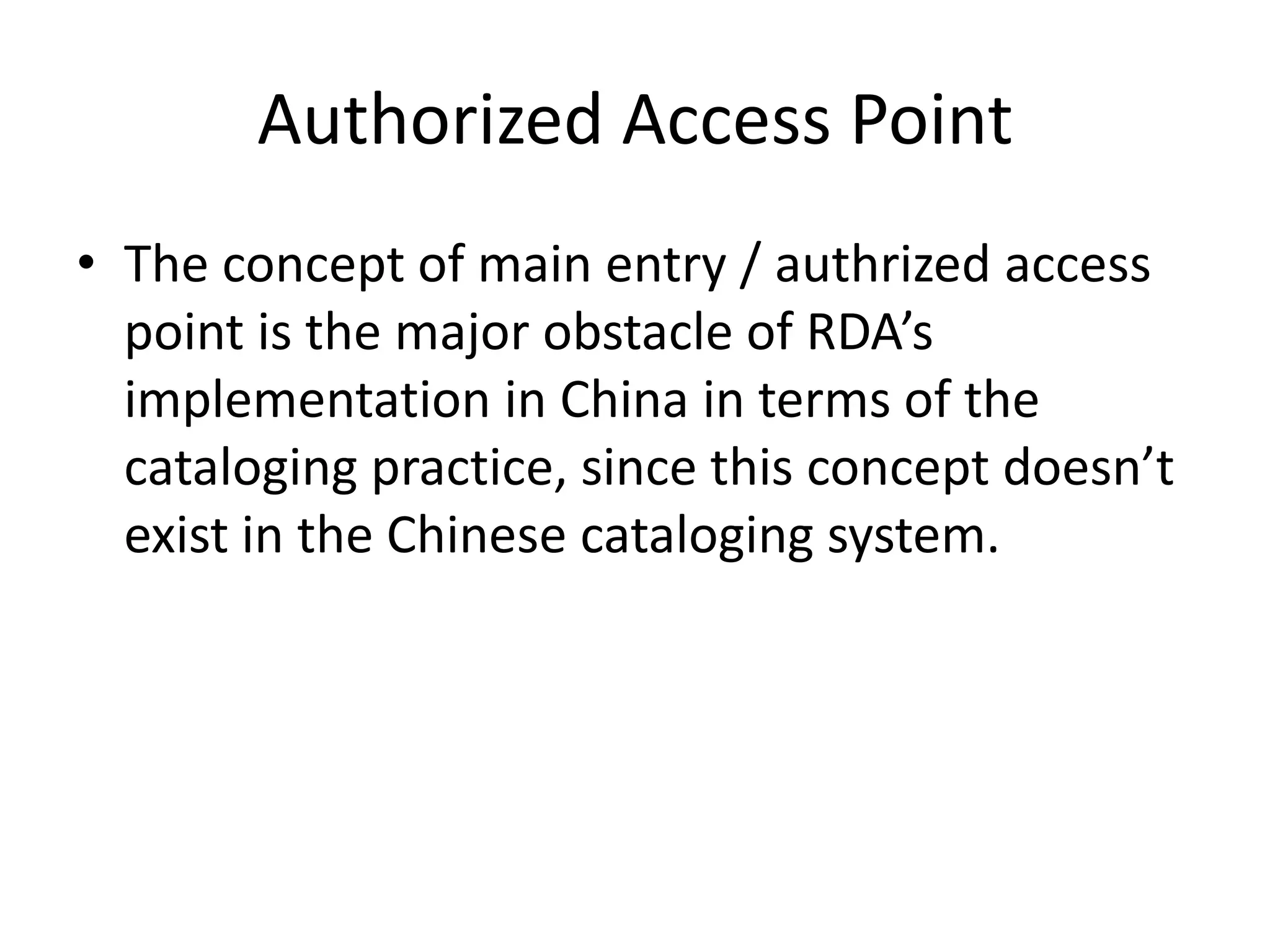 Authorized Access Point
• The concept of main entry / authrized access
  point is the major obstacle of RDA’s
  implementation in China in terms of the
  cataloging practice, since this concept doesn’t
  exist in the Chinese cataloging system.
 