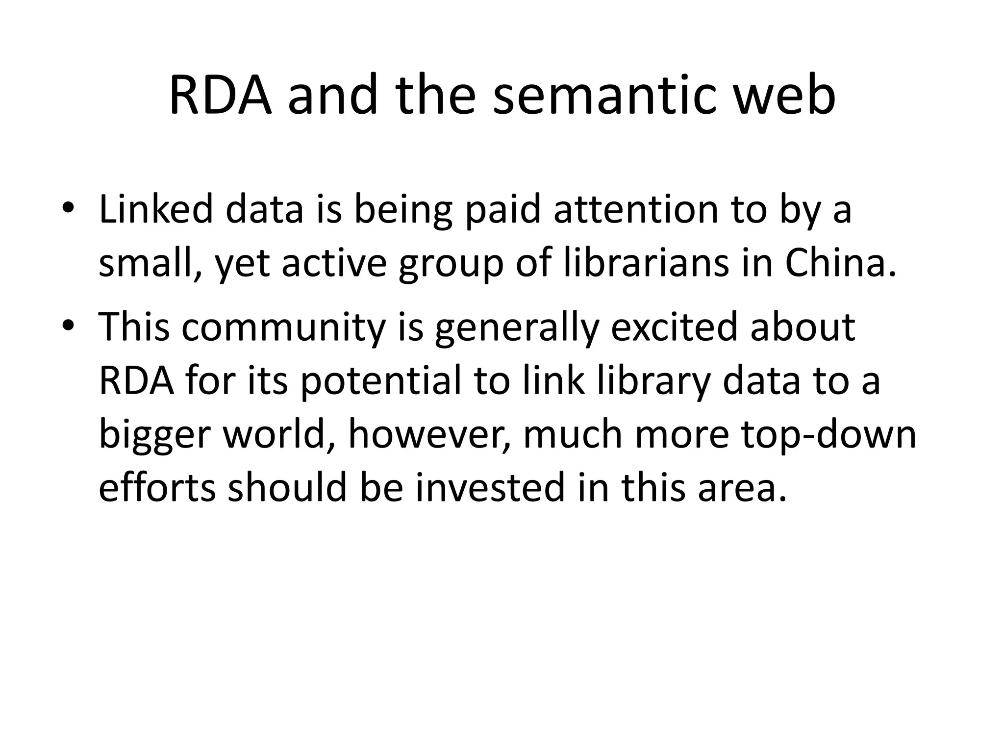 RDA and the semantic web
• Linked data is being paid attention to by a
  small, yet active group of librarians in China.
• This community is generally excited about
  RDA for its potential to link library data to a
  bigger world, however, much more top-down
  efforts should be invested in this area.
 