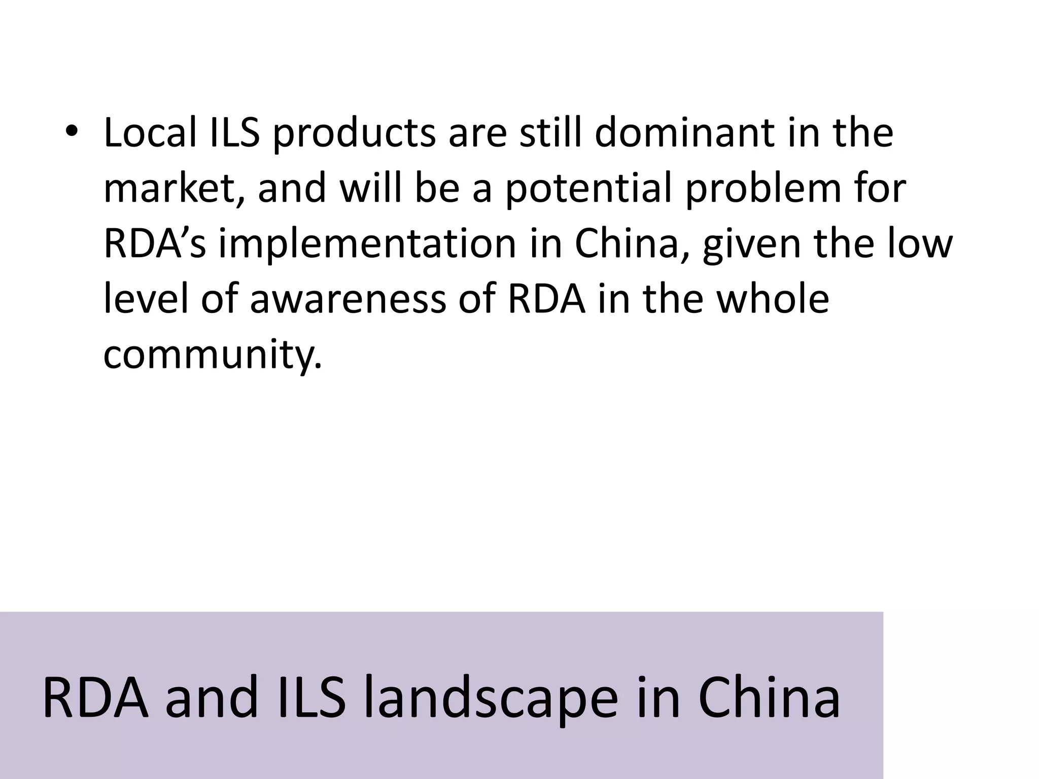 • Local ILS products are still dominant in the
  market, and will be a potential problem for
  RDA’s implementation in China, given the low
  level of awareness of RDA in the whole
  community.




RDA and ILS landscape in China
 