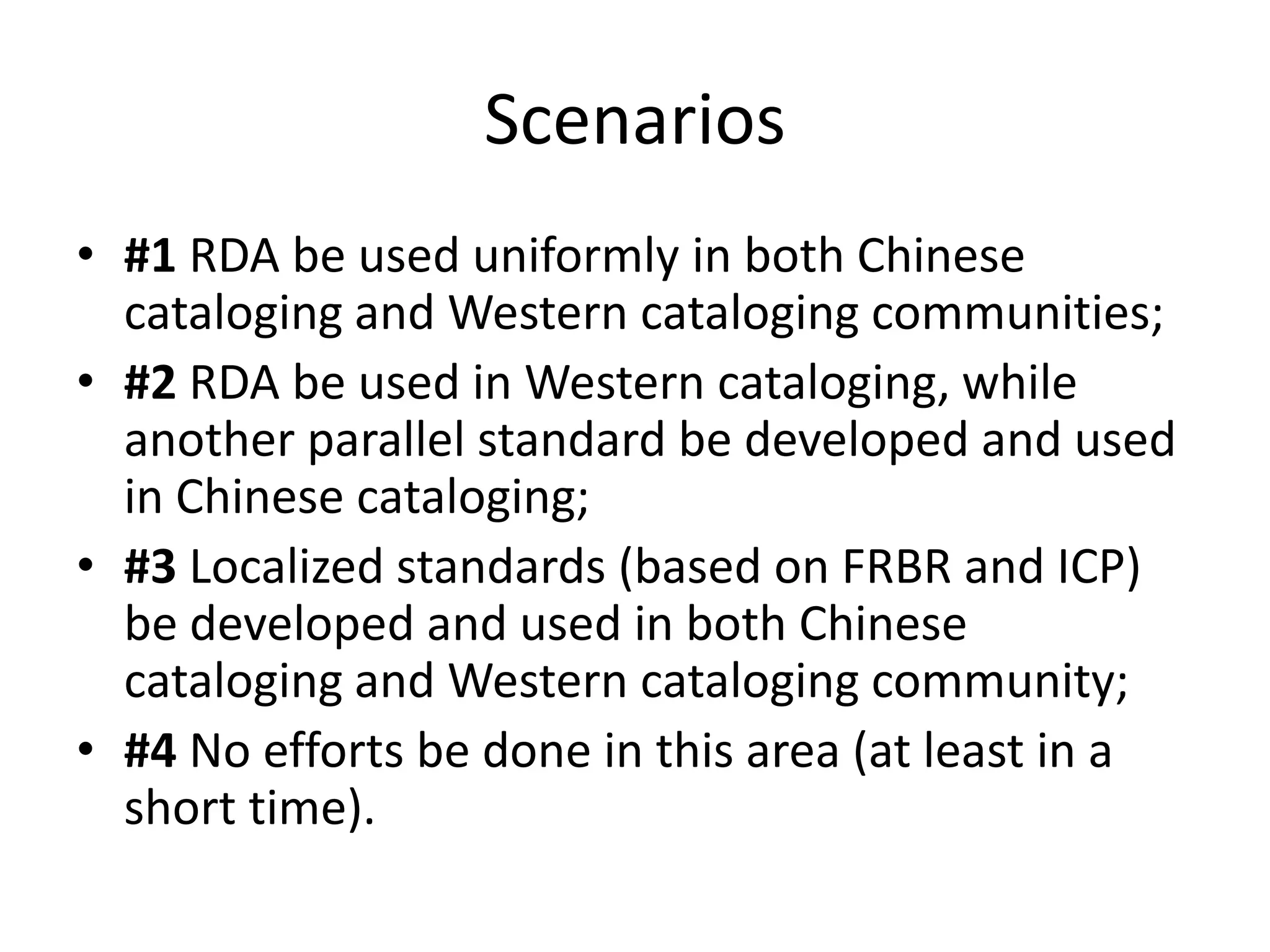 Scenarios
• #1 RDA be used uniformly in both Chinese
  cataloging and Western cataloging communities;
• #2 RDA be used in Western cataloging, while
  another parallel standard be developed and used
  in Chinese cataloging;
• #3 Localized standards (based on FRBR and ICP)
  be developed and used in both Chinese
  cataloging and Western cataloging community;
• #4 No efforts be done in this area (at least in a
  short time).
 