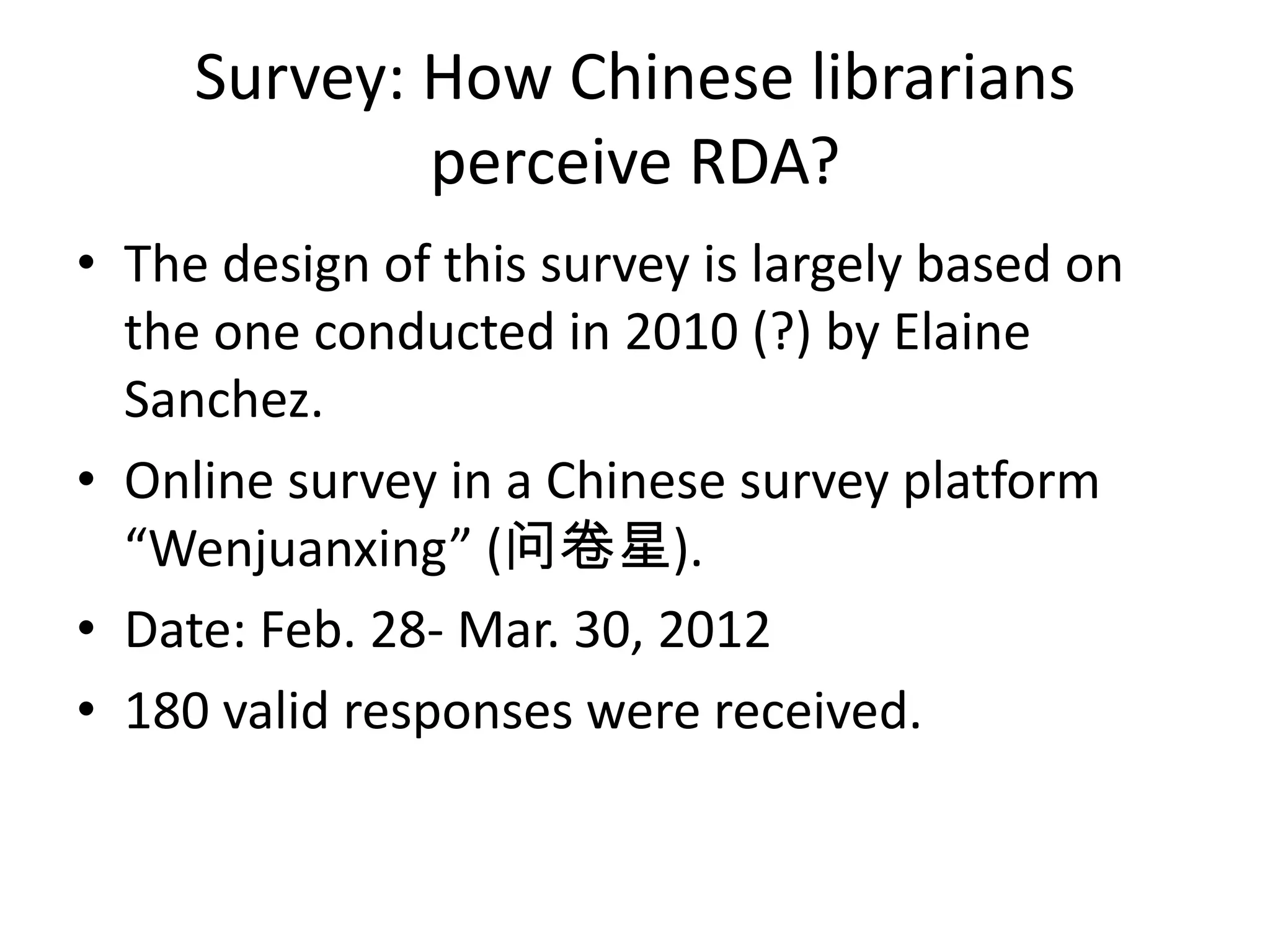 Survey: How Chinese librarians
             perceive RDA?
• The design of this survey is largely based on
  the one conducted in 2010 (?) by Elaine
  Sanchez.
• Online survey in a Chinese survey platform
  “Wenjuanxing” (问卷星).
• Date: Feb. 28- Mar. 30, 2012
• 180 valid responses were received.
 