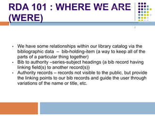 RDA 101 : WHERE WE ARE
(WERE)
• We have some relationships within our library catalog via the
bibliographic data – bib-holding-item (a way to keep all of the
parts of a particular thing together)
• Bib to authority –series-subject headings (a bib record having
linking field(s) to another record(s))
• Authority records – records not visible to the public, but provide
the linking points to our bib records and guide the user through
variations of the name or title, etc.
Robin Fay @georgiawebgurl
 