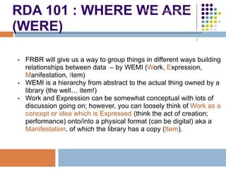 RDA 101 : WHERE WE ARE
(WERE)
• FRBR will give us a way to group things in different ways building
relationships between data – by WEMI (Work, Expression,
Manifestation, Item)
• WEMI is a hierarchy from abstract to the actual thing owned by a
library (the well… item!)
• Work and Expression can be somewhat conceptual with lots of
discussion going on; however, you can loosely think of Work as a
concept or idea which is Expressed (think the act of creation;
performance) onto/into a physical format (can be digital) aka a
Manifestation, of which the library has a copy (Item).
Robin Fay @georgiawebgurl
 