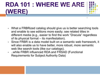 RDA 101 : WHERE WE ARE
(WERE)
• What a FRBRized catalog should give us is better searching tools
and enable to see editions more easily; see related titles in
different media (e.g., easier to find the work “Dracula” regardless
of its physical format – its manifestation).
• Since FRBR is a data model built on a semantic web framework, it
will also enable us to have better, more robust, more semantic
web like search tools (like our catalogs).
• ..while FRBR influenced RDA and FRSAD (Functional
Requirements for Subject Authority Data)
Robin Fay @georgiawebgurl
 