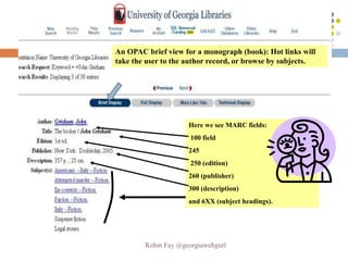 Here we see MARC fields:
100 field
245
250 (edition)
260 (publisher)
300 (description)
and 6XX (subject headings).
An OPAC brief view for a monograph (book): Hot links will
take the user to the author record, or browse by subjects.
Robin Fay @georgiawebgurl
 