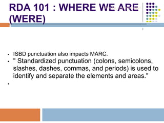 RDA 101 : WHERE WE ARE
(WERE)
• ISBD punctuation also impacts MARC.
• " Standardized punctuation (colons, semicolons,
slashes, dashes, commas, and periods) is used to
identify and separate the elements and areas."
•
Robin Fay @georgiawebgurl
 