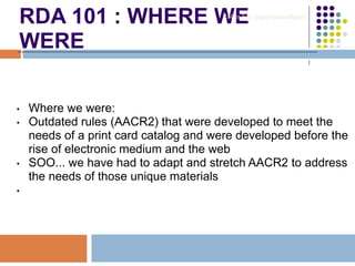 RDA 101 : WHERE WE
WERE
• Where we were:
• Outdated rules (AACR2) that were developed to meet the
needs of a print card catalog and were developed before the
rise of electronic medium and the web
• SOO... we have had to adapt and stretch AACR2 to address
the needs of those unique materials
•
Robin Fay @georgiawebgurl
 