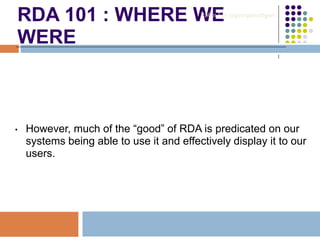 RDA 101 : WHERE WE
WERE
• However, much of the “good” of RDA is predicated on our
systems being able to use it and effectively display it to our
users.
Robin Fay @georgiawebgurl
 