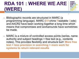 RDA 101 : WHERE WE ARE
(WERE)
• Bibliographic records are structured in MARC (a
programming language). MARC (MAchine Readable Code)
and AACR2 have been working together a long time which
means that compromises and workarounds have sometimes
be made.
• MARC is a mixture of controlled access points (series, name
authority and subject headings + free text (e.g., contents
notes). This provides flexibility and structure but> More free
text = less precision in searching = more work for
systems to return relevant results
Robin Fay @georgiawebgurl
 