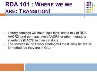 RDA 101 : WHERE WE WE
    ARE: TRANSITION!



•   Library catalogs will have "split files" and a mix of
    RDA, AACR2, an...
