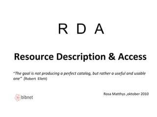 R D A
Resource Description & Access
Rosa Matthys ,oktober 2010
“The goal is not producing a perfect catalog, but rather a useful and usable
one“ (Robert Ellett)
 