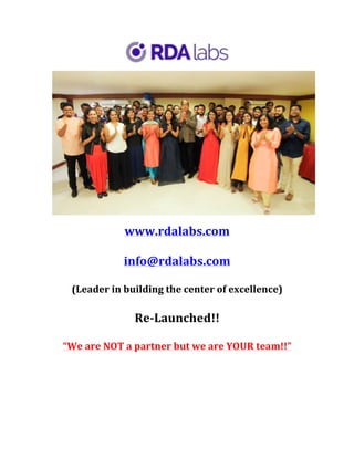 www.rdalabs.com	
	
info@rdalabs.com		
	
(Leader	in	building	the	center	of	excellence)	
	
Re-Launched!!	
	
“We	are	NOT	a	partner	but	we	are	YOUR	team!!”	
	
	
	
	
	
 