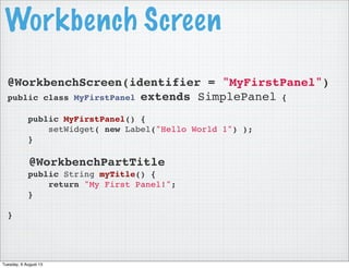 Workbench Screen
@WorkbenchScreen(identifier = "MyFirstPanel")
public class MyFirstPanel extends SimplePanel {
public MyFirstPanel() {
setWidget( new Label("Hello World 1") );
}
@WorkbenchPartTitle
public String myTitle() {
return "My First Panel!";
}
}
Tuesday, 6 August 13
 