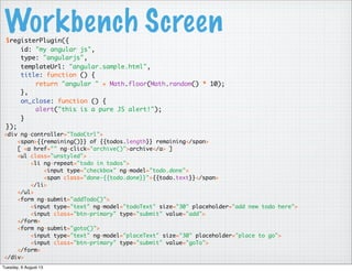 Workbench Screen$registerPlugin({
id: "my angular js",
type: "angularjs",
templateUrl: "angular.sample.html",
title: function () {
return "angular " + Math.floor(Math.random() * 10);
},
on_close: function () {
alert("this is a pure JS alert!");
}
});
<div ng-controller="TodoCtrl">
<span>{{remaining()}} of {{todos.length}} remaining</span>
[ <a href="" ng-click="archive()">archive</a> ]
<ul class="unstyled">
<li ng-repeat="todo in todos">
<input type="checkbox" ng-model="todo.done">
<span class="done-{{todo.done}}">{{todo.text}}</span>
</li>
</ul>
<form ng-submit="addTodo()">
<input type="text" ng-model="todoText" size="30" placeholder="add new todo here">
<input class="btn-primary" type="submit" value="add">
</form>
<form ng-submit="goto()">
<input type="text" ng-model="placeText" size="30" placeholder="place to go">
<input class="btn-primary" type="submit" value="goTo">
</form>
</div>
Tuesday, 6 August 13
 