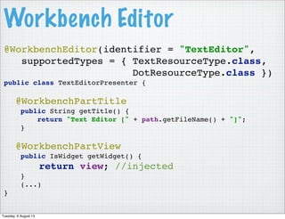 @WorkbenchEditor(identifier = "TextEditor",
supportedTypes = { TextResourceType.class,
DotResourceType.class })
public class TextEditorPresenter {
@WorkbenchPartTitle
public String getTitle() {
return "Text Editor [" + path.getFileName() + "]";
}
@WorkbenchPartView
public IsWidget getWidget() {
return view; //injected
}
(...)
}
Workbench Editor
Tuesday, 6 August 13
 