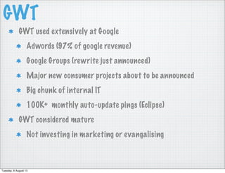 GWT
GWT used extensively at Google
Adwords (97% of google revenue)
Google Groups (rewrite just announced)
Major new consumer projects about to be announced
Big chunk of internal IT
100K+ monthly auto-update pings (Eclipse)
GWT considered mature
Not investing in marketing or evangalising
Tuesday, 6 August 13
 