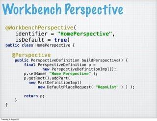 @WorkbenchPerspective(
identifier = "HomePerspective",
isDefault = true)
public class HomePerspective {
@Perspective
public PerspectiveDefinition buildPerspective() {
final PerspectiveDefinition p =
new PerspectiveDefinitionImpl();
p.setName( "Home Perspective" );
p.getRoot().addPart(
new PartDefinitionImpl(
new DefaultPlaceRequest( "RepoList" ) ) );
return p;
}
}
Workbench Perspective
Tuesday, 6 August 13
 