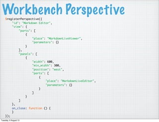 Workbench Perspective$registerPerspective({
"id": "Markdown Editor",
"view": {
"parts": [
{
"place": "MarkdownLiveViewer",
"parameters": {}
}
],
"panels": [
{
"width": 600,
"min_width": 300,
"position": "west",
"parts": [
{
"place": "MarkdownLiveEditor",
"parameters": {}
}
]
}
]
},
on_close: function () {
}
});
Tuesday, 6 August 13
 