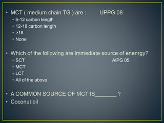 • MCT ( medium chain TG ) are : UPPG 08
• 6-12 carbon length
• 12-18 carbon length
• >18
• None
• Which of the following are immediate source of enenrgy?
• SCT AIPG 05
• MCT
• LCT
• All of the above
• A COMMON SOURCE OF MCT IS_______ ?
• Coconut oil
 