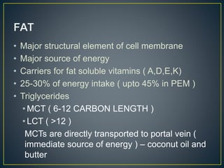 • Major structural element of cell membrane
• Major source of energy
• Carriers for fat soluble vitamins ( A,D,E,K)
• 25-30% of energy intake ( upto 45% in PEM )
• Triglycerides
• MCT ( 6-12 CARBON LENGTH )
• LCT ( >12 )
MCTs are directly transported to portal vein (
immediate source of energy ) – coconut oil and
butter
 