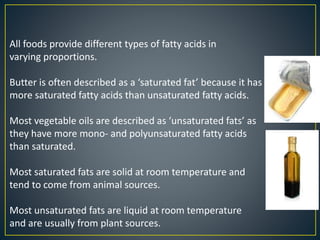 All foods provide different types of fatty acids in
varying proportions.
Butter is often described as a ‘saturated fat’ because it has
more saturated fatty acids than unsaturated fatty acids.
Most vegetable oils are described as ‘unsaturated fats’ as
they have more mono- and polyunsaturated fatty acids
than saturated.
Most saturated fats are solid at room temperature and
tend to come from animal sources.
Most unsaturated fats are liquid at room temperature
and are usually from plant sources.
 