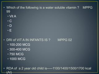 • Which of the following is a water soluble vitamin ? MPPG
99
• Vit A
• C
• D
• E
• DRI of VIT A IN INFANTS IS ? MPPG 02
• 100-200 MCG
• 300-400 MCG
• 750 MCG
• 1000 MCG
• RDA of a 2 year old child is-----1100/1400/1500/1700 kcal
(AI)
 