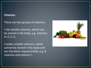 Vitamins
There are two groups of vitamins:
• fat-soluble vitamins, which can
be stored in the body, e.g. vitamins
A, D, E, K.
• water-soluble vitamins, which
cannot be stored in the body and
are therefore required daily, e.g. B
vitamins and vitamin C.
 