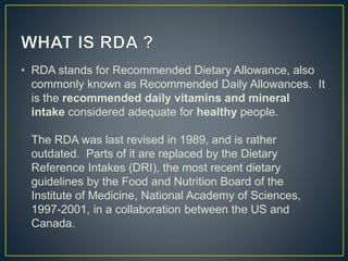 • RDA stands for Recommended Dietary Allowance, also
commonly known as Recommended Daily Allowances. It
is the recommended daily vitamins and mineral
intake considered adequate for healthy people.
The RDA was last revised in 1989, and is rather
outdated. Parts of it are replaced by the Dietary
Reference Intakes (DRI), the most recent dietary
guidelines by the Food and Nutrition Board of the
Institute of Medicine, National Academy of Sciences,
1997-2001, in a collaboration between the US and
Canada.
 