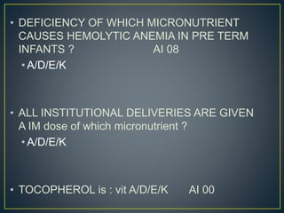 • DEFICIENCY OF WHICH MICRONUTRIENT
CAUSES HEMOLYTIC ANEMIA IN PRE TERM
INFANTS ? AI 08
• A/D/E/K
• ALL INSTITUTIONAL DELIVERIES ARE GIVEN
A IM dose of which micronutrient ?
• A/D/E/K
• TOCOPHEROL is : vit A/D/E/K AI 00
 