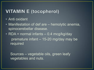• Anti oxidant
• Manifestation of def are – hemolytic anemia,
spinocerebellar disease.
• RDA = normal infants – 0.4 mcg/kg/day
premature infant – 15-20 mg/day may be
required
Sources – vegetable oils, green leafy
vegetables and nuts.
 