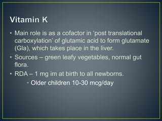 • Main role is as a cofactor in ‘post translational
carboxylation’ of glutamic acid to form glutamate
(Gla), which takes place in the liver.
• Sources – green leafy vegetables, normal gut
flora.
• RDA – 1 mg im at birth to all newborns.
• Older children 10-30 mcg/day
 