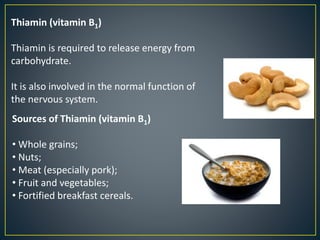 Thiamin (vitamin B1)
Thiamin is required to release energy from
carbohydrate.
It is also involved in the normal function of
the nervous system.
Sources of Thiamin (vitamin B1)
• Whole grains;
• Nuts;
• Meat (especially pork);
• Fruit and vegetables;
• Fortified breakfast cereals.
 